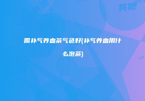 喝补气养血茶气色好(补气养血用什么泡茶)