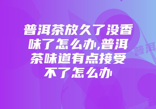 普洱茶放久了没香味了怎么办,普洱茶味道有点接受不了怎么办
