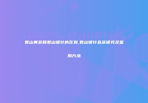 君山黄茶和君山银针的区别,君山银针品茶研究及鉴别方法