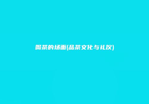 喝茶的场面(品茶文化与礼仪)