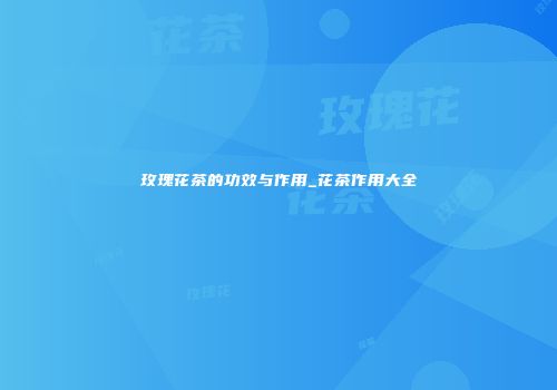 玫瑰花茶的功效与作用_花茶作用大全