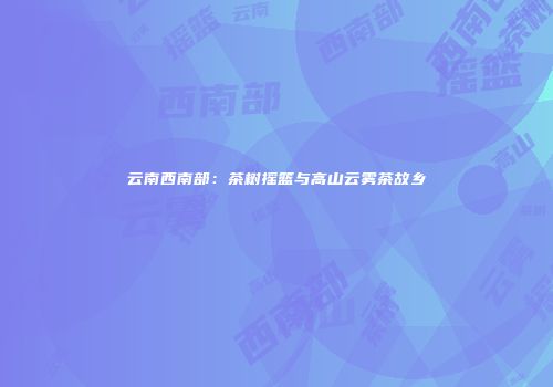 云南西南部：茶树摇篮与高山云雾茶故乡