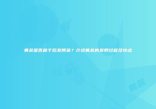 黄茶是否属于后发酵茶？介绍黄茶的发酵过程及特点