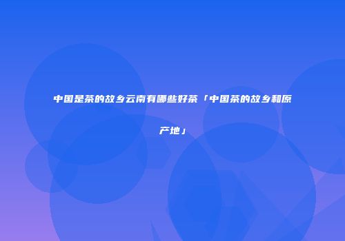 中国是茶的故乡云南有哪些好茶「中国茶的故乡和原产地」