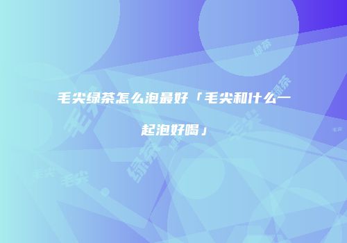 毛尖绿茶怎么泡最好「毛尖和什么一起泡好喝」