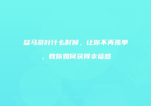 益马茶叶什么时候，让你不再孤单，教你如何获得幸福感