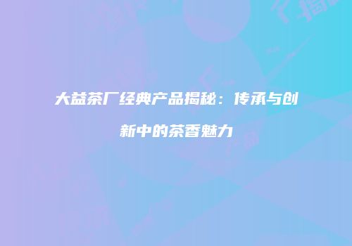 大益茶厂经典产品揭秘：传承与创新中的茶香魅力