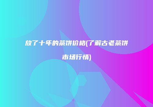 放了十年的茶饼价格(了解古老茶饼市场行情)