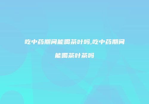 吃中药期间能喝茶叶吗,吃中药期间能喝茶叶茶吗