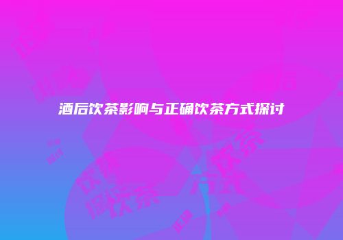 酒后饮茶影响与正确饮茶方式探讨