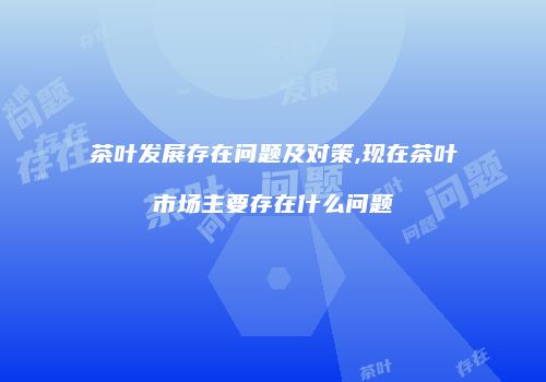 茶叶发展存在问题及对策,现在茶叶市场主要存在什么问题