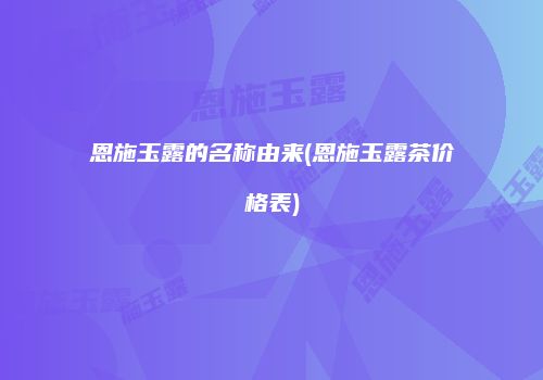 恩施玉露的名称由来(恩施玉露茶价格表)