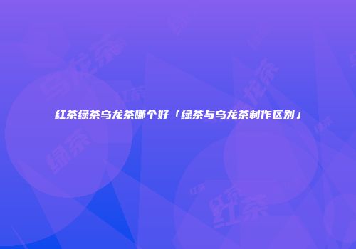 红茶绿茶乌龙茶哪个好「绿茶与乌龙茶制作区别」