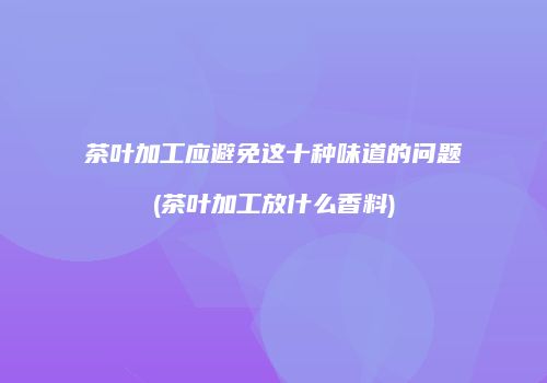 茶叶加工应避免这十种味道的问题(茶叶加工放什么香料)