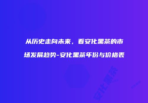 从历史走向未来，看安化黑茶的市场发展趋势-安化黑茶年份与价格表