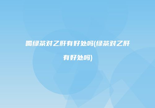 喝绿茶对乙肝有好处吗(绿茶对乙肝有好处吗)
