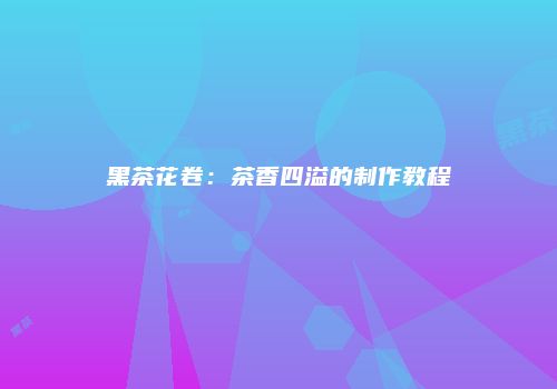 黑茶花卷：茶香四溢的制作教程