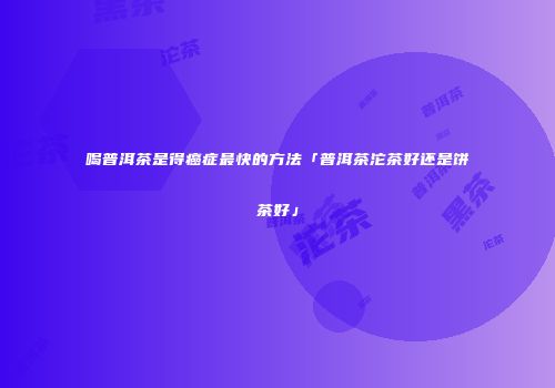 喝普洱茶是得癌症最快的方法「普洱茶沱茶好还是饼茶好」
