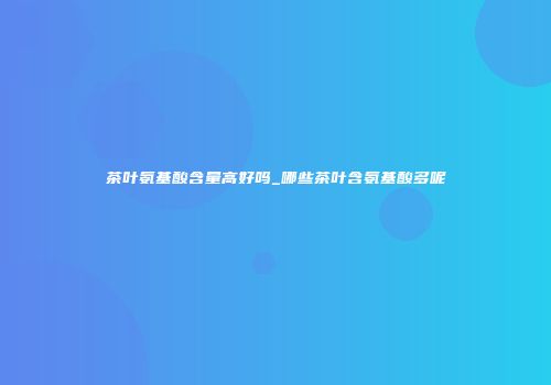 茶叶氨基酸含量高好吗_哪些茶叶含氨基酸多呢
