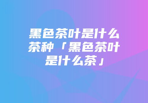 黑色茶叶是什么茶种「黑色茶叶是什么茶」