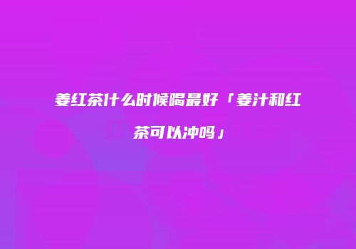 姜红茶什么时候喝最好「姜汁和红茶可以冲吗」