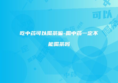 吃中药可以喝茶嘛-喝中药一定不能喝茶吗