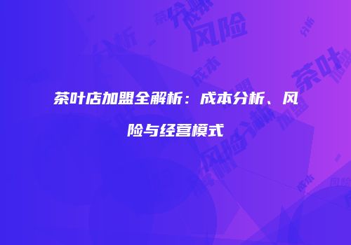 茶叶店加盟全解析：成本分析、风险与经营模式