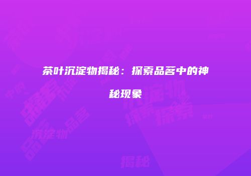 茶叶沉淀物揭秘：探索品茗中的神秘现象