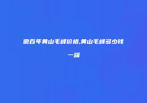 徽百年黄山毛峰价格,黄山毛峰多少钱一罐