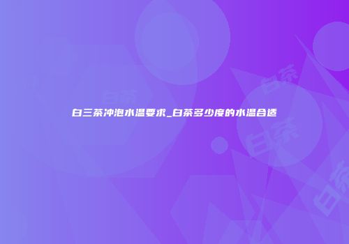 白三茶冲泡水温要求_白茶多少度的水温合适