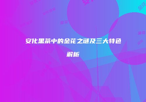 安化黑茶中的金花之谜及三大特色解析