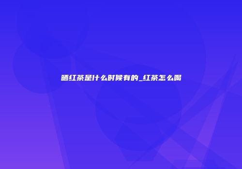 晒红茶是什么时候有的_红茶怎么喝