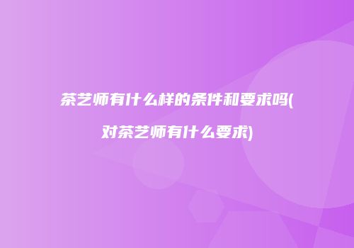 茶艺师有什么样的条件和要求吗(对茶艺师有什么要求)