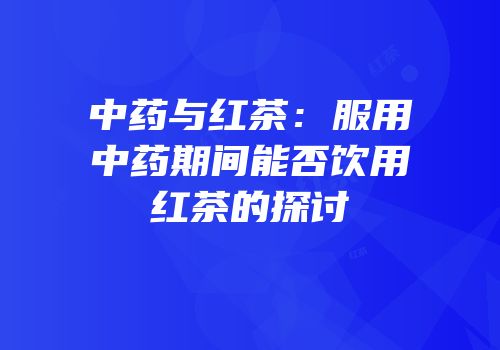 中药与红茶：服用中药期间能否饮用红茶的探讨