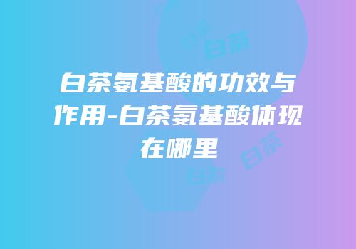 白茶氨基酸的功效与作用-白茶氨基酸体现在哪里
