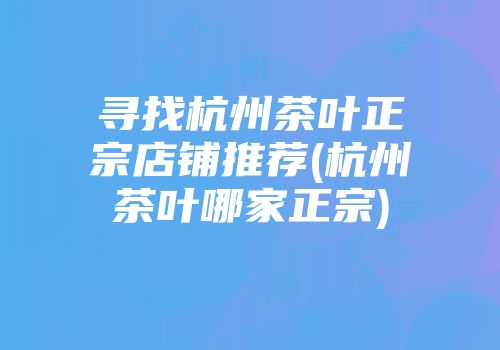 寻找杭州茶叶正宗店铺推荐(杭州茶叶哪家正宗)