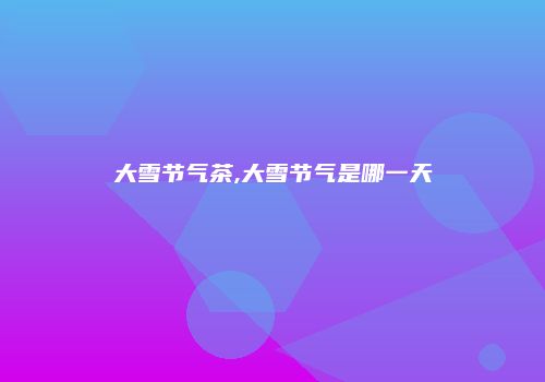 大雪节气茶,大雪节气是哪一天