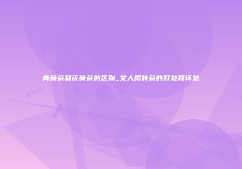 青砖茶和茯砖茶的区别_女人喝砖茶的好处和坏处