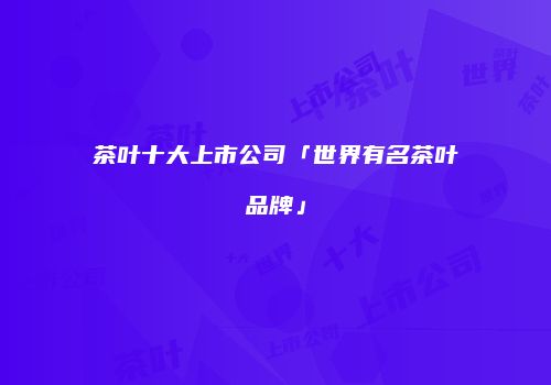 茶叶十大上市公司「世界有名茶叶品牌」