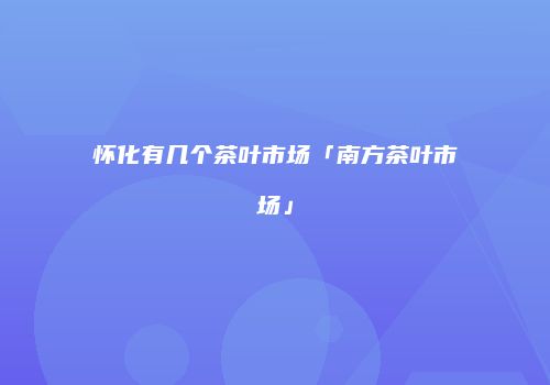 怀化有几个茶叶市场「南方茶叶市场」