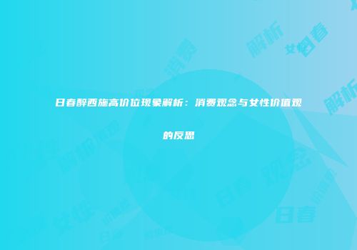日春醉西施高价位现象解析：消费观念与女性价值观的反思