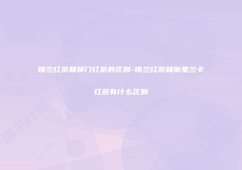 锡兰红茶和祁门红茶的区别-锡兰红茶和斯里兰卡红茶有什么区别