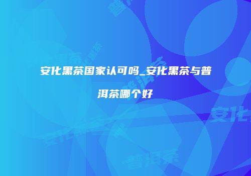 安化黑茶国家认可吗_安化黑茶与普洱茶哪个好