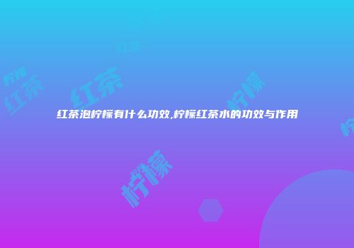 红茶泡柠檬有什么功效,柠檬红茶水的功效与作用