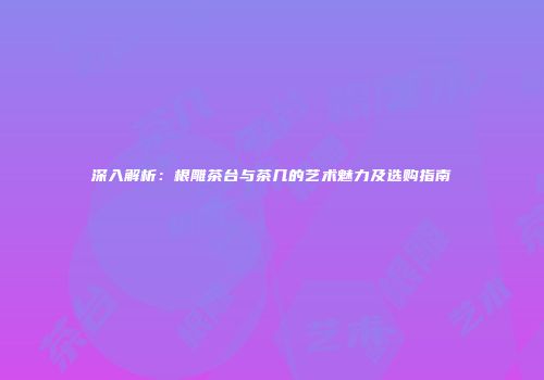 深入解析：根雕茶台与茶几的艺术魅力及选购指南