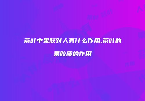 茶叶中果胶对人有什么作用,茶叶的果胶质的作用