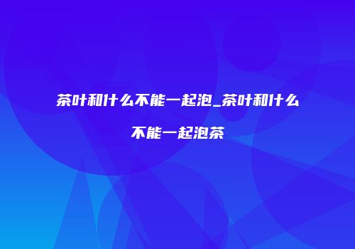 茶叶和什么不能一起泡_茶叶和什么不能一起泡茶