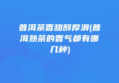 普洱茶香甜醇厚滑(普洱熟茶的香气都有哪几种)