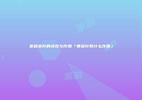 茉莉茶叶的功效与作用「费茶叶有什么作用」