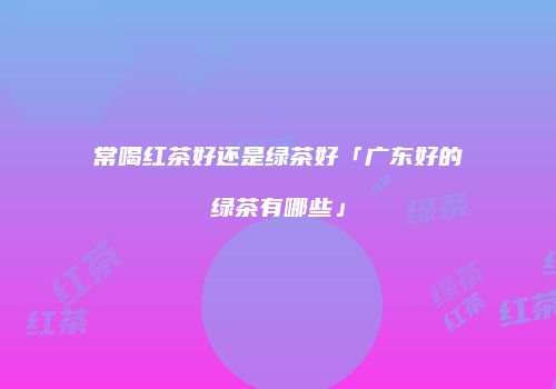 常喝红茶好还是绿茶好「广东好的绿茶有哪些」
